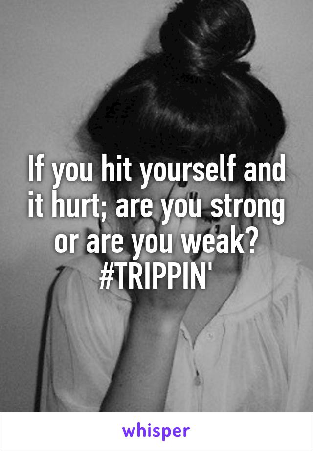If you hit yourself and it hurt; are you strong or are you weak?
#TRIPPIN'