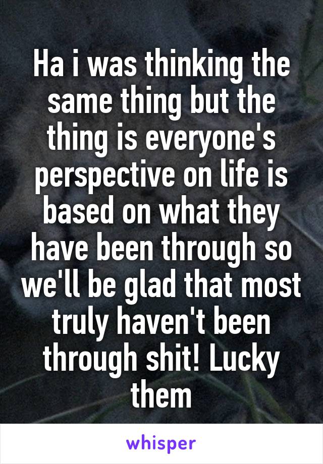 Ha i was thinking the same thing but the thing is everyone's perspective on life is based on what they have been through so we'll be glad that most truly haven't been through shit! Lucky them