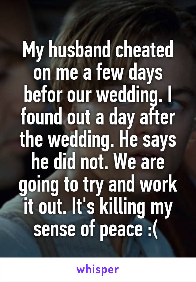 My husband cheated on me a few days befor our wedding. I found out a day after the wedding. He says he did not. We are going to try and work it out. It's killing my sense of peace :( 