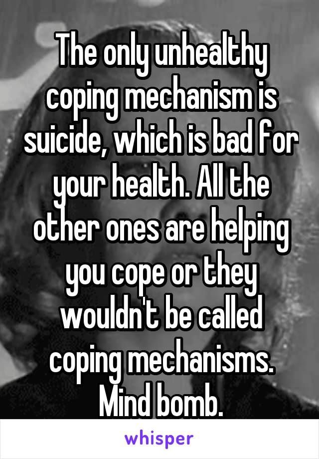 The only unhealthy coping mechanism is suicide, which is bad for your health. All the other ones are helping you cope or they wouldn't be called coping mechanisms. Mind bomb.