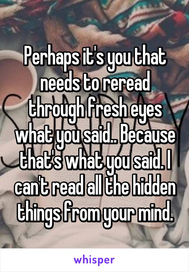 Perhaps it's you that needs to reread through fresh eyes what you said.. Because that's what you said. I can't read all the hidden things from your mind.