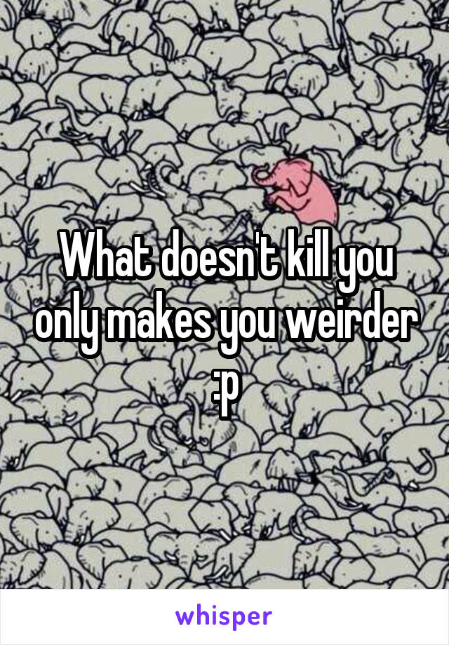 What doesn't kill you only makes you weirder :p