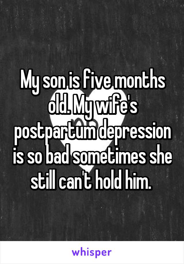 My son is five months old. My wife's postpartum depression is so bad sometimes she still can't hold him. 