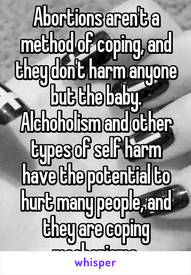 Abortions aren't a method of coping, and they don't harm anyone but the baby. Alchoholism and other types of self harm have the potential to hurt many people, and they are coping mechanisms.