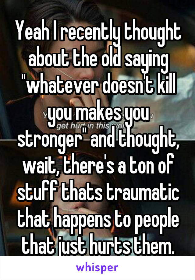 Yeah I recently thought about the old saying "whatever doesn't kill you makes you stronger" and thought, wait, there's a ton of stuff thats traumatic that happens to people that just hurts them.