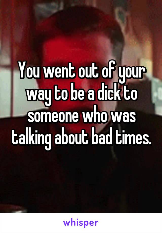 You went out of your way to be a dick to someone who was talking about bad times. 