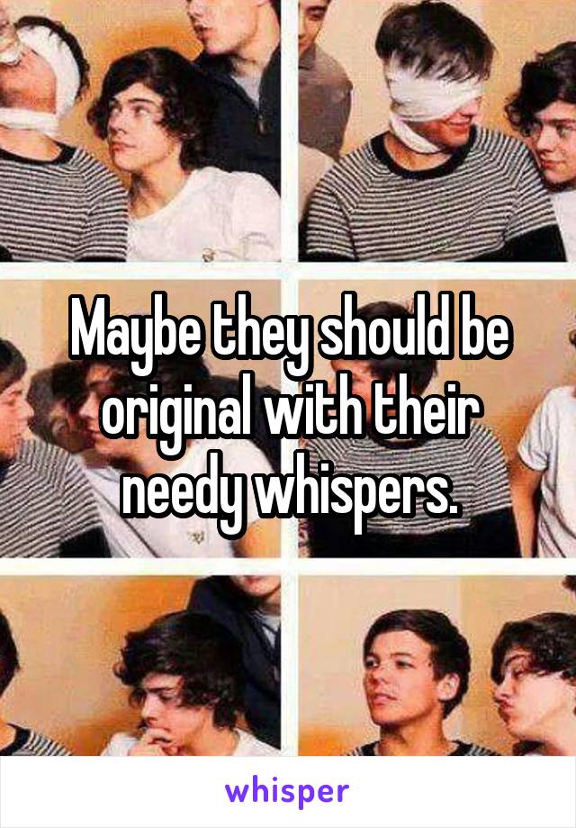 Maybe they should be original with their needy whispers.