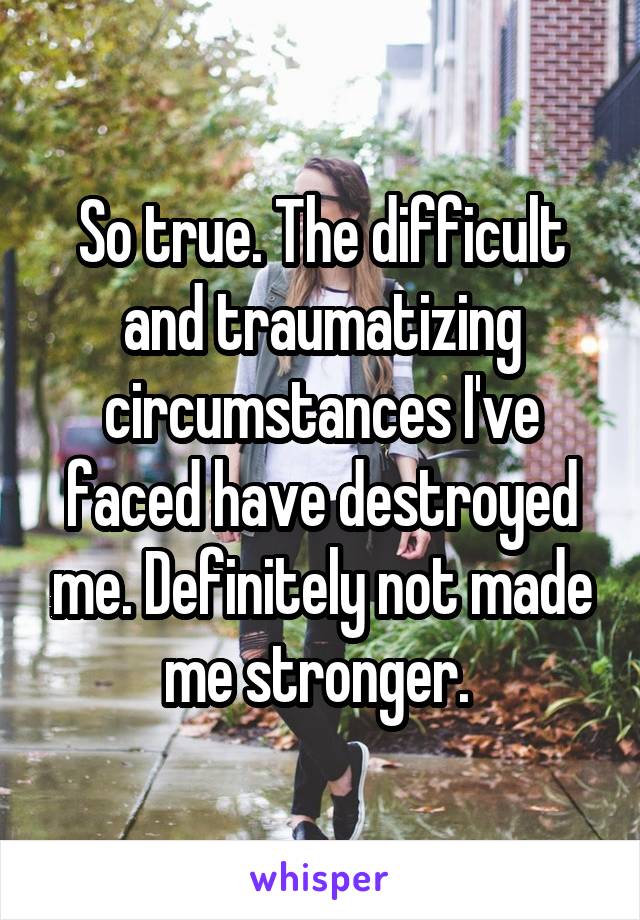 So true. The difficult and traumatizing circumstances I've faced have destroyed me. Definitely not made me stronger. 