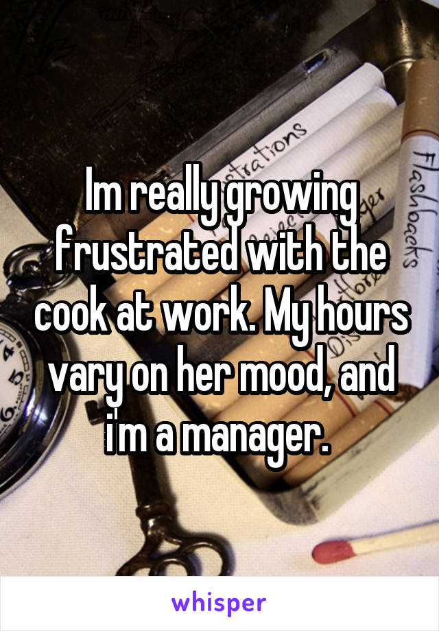 Im really growing frustrated with the cook at work. My hours vary on her mood, and i'm a manager. 