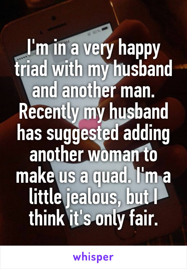 I'm in a very happy triad with my husband and another man. Recently my husband has suggested adding another woman to make us a quad. I'm a little jealous, but I think it's only fair.