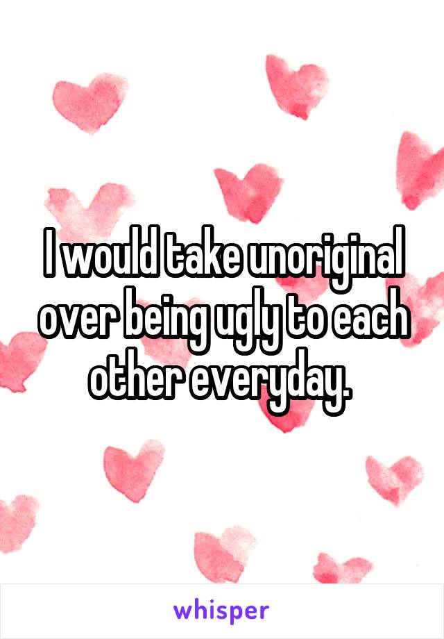 I would take unoriginal over being ugly to each other everyday. 