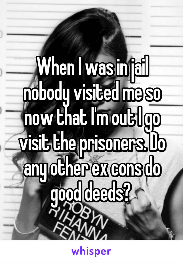 When I was in jail nobody visited me so now that I'm out I go visit the prisoners. Do any other ex cons do good deeds? 