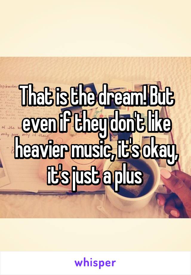 That is the dream! But even if they don't like heavier music, it's okay, it's just a plus 