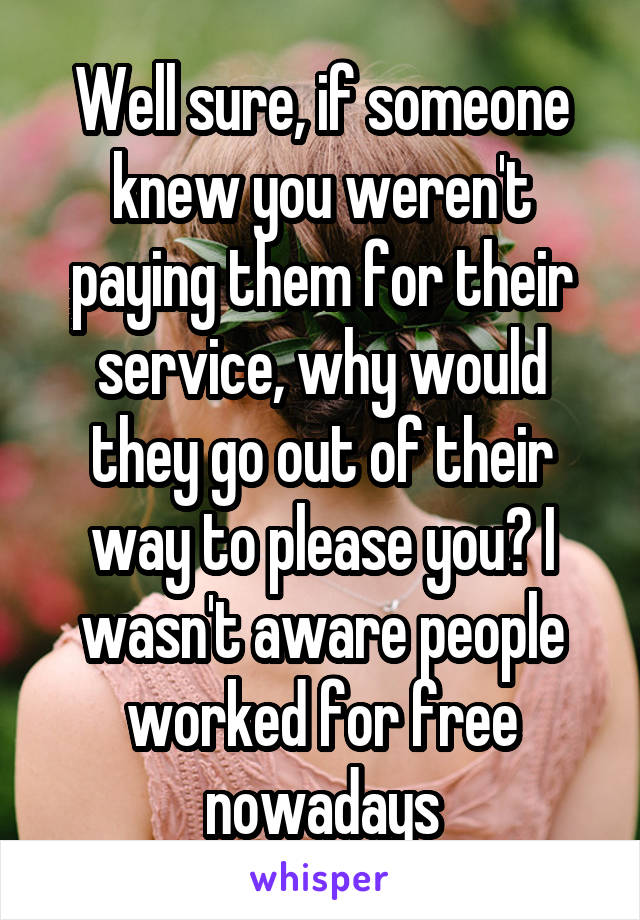 Well sure, if someone knew you weren't paying them for their service, why would they go out of their way to please you? I wasn't aware people worked for free nowadays