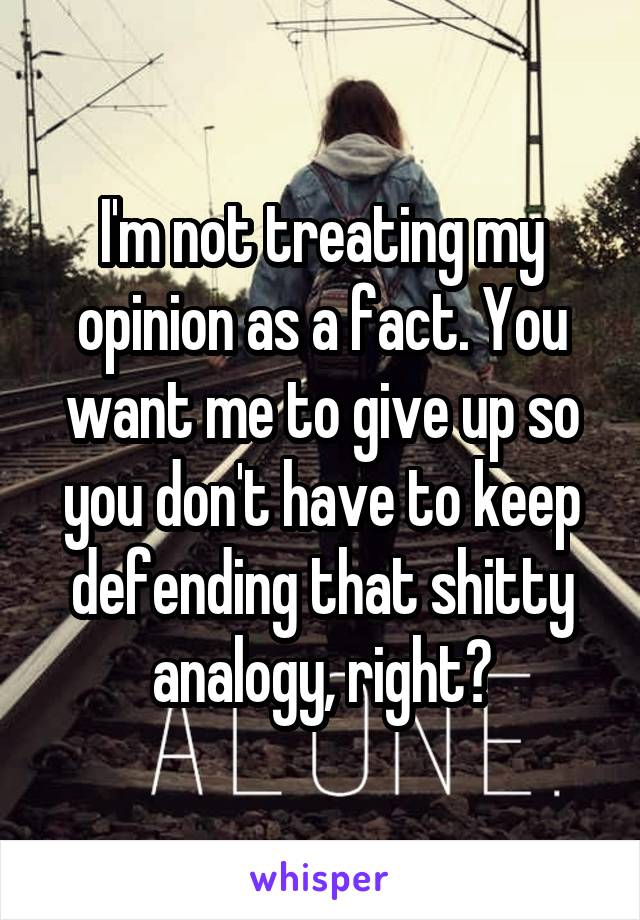 I'm not treating my opinion as a fact. You want me to give up so you don't have to keep defending that shitty analogy, right?