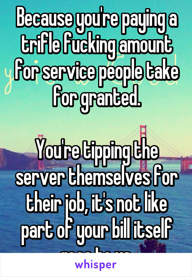 Because you're paying a trifle fucking amount for service people take for granted.

You're tipping the server themselves for their job, it's not like part of your bill itself goes to us.