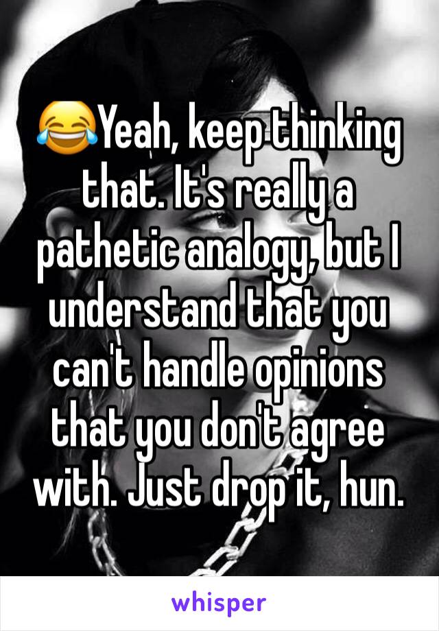 😂Yeah, keep thinking that. It's really a pathetic analogy, but I understand that you can't handle opinions that you don't agree with. Just drop it, hun.