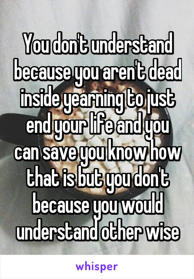 You don't understand because you aren't dead inside yearning to just end your life and you can save you know how that is but you don't because you would understand other wise