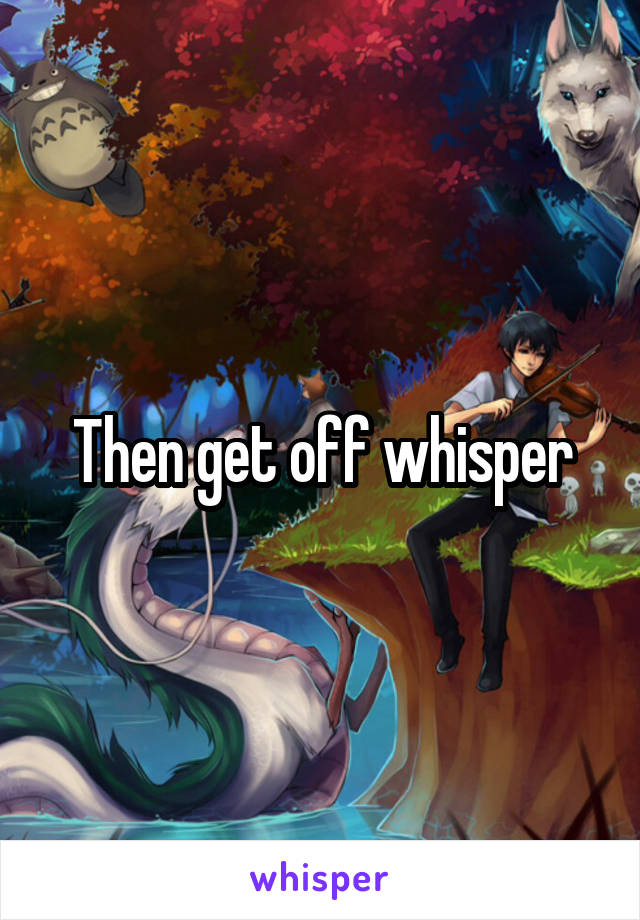 Then get off whisper