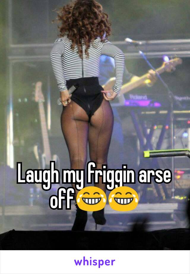 Laugh my friggin arse off😂😂