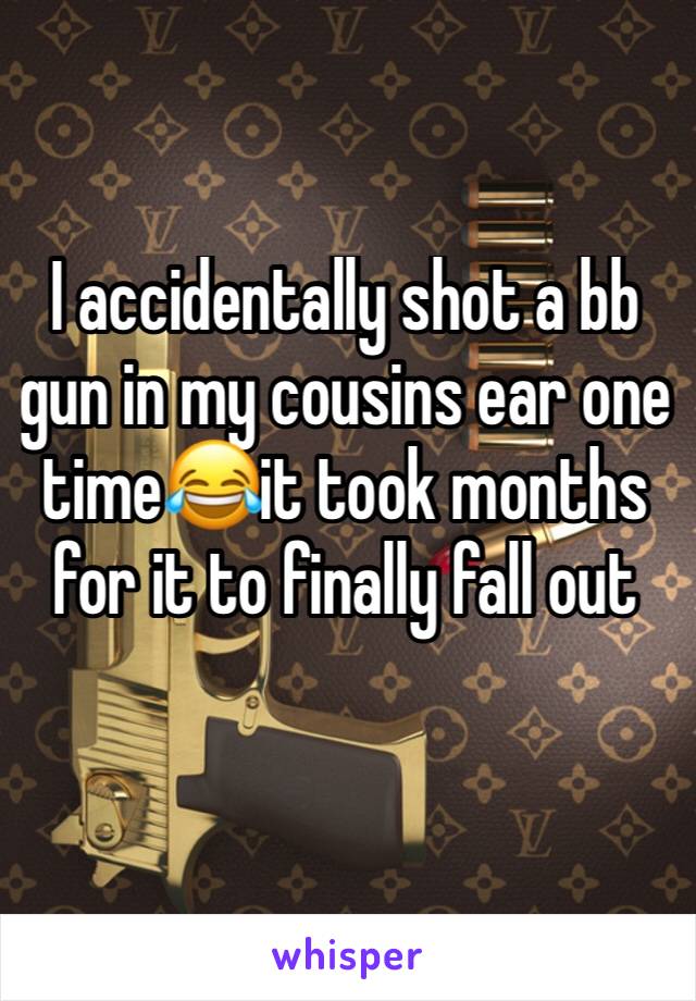 I accidentally shot a bb gun in my cousins ear one time😂it took months for it to finally fall out