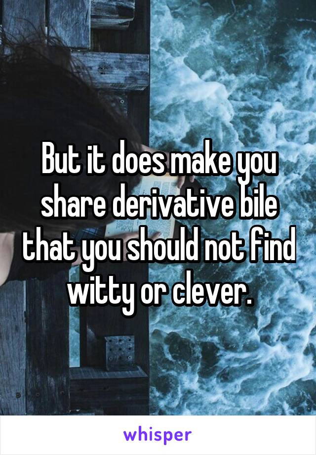 But it does make you share derivative bile that you should not find witty or clever.