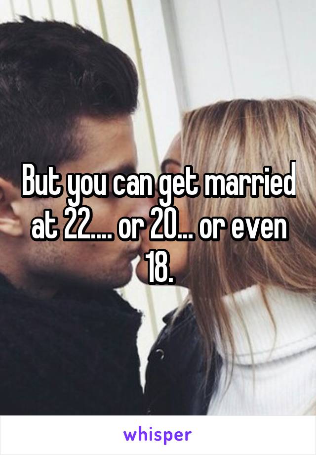 But you can get married at 22.... or 20... or even 18.