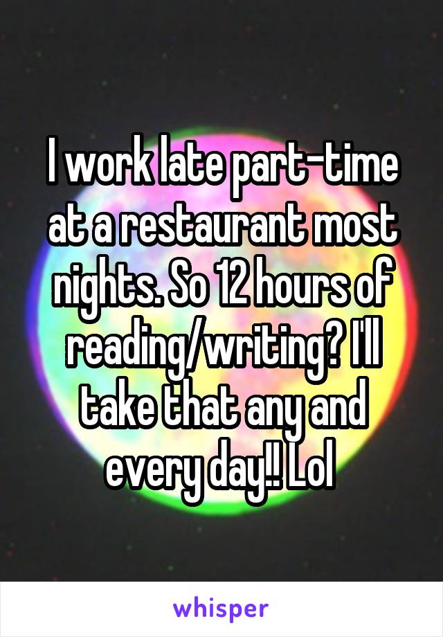 I work late part-time at a restaurant most nights. So 12 hours of reading/writing? I'll take that any and every day!! Lol 