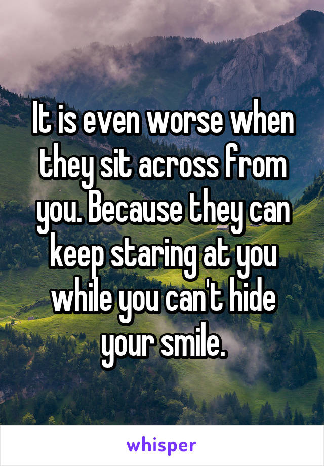 It is even worse when they sit across from you. Because they can keep staring at you while you can't hide your smile.