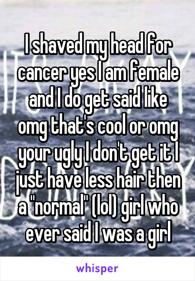 I shaved my head for cancer yes I am female and I do get said like omg that's cool or omg your ugly I don't get it I just have less hair then a "normal" (lol) girl who ever said I was a girl