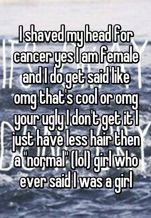 I shaved my head for cancer yes I am female and I do get said like omg that's cool or omg your ugly I don't get it I just have less hair then a "normal" (lol) girl who ever said I was a girl