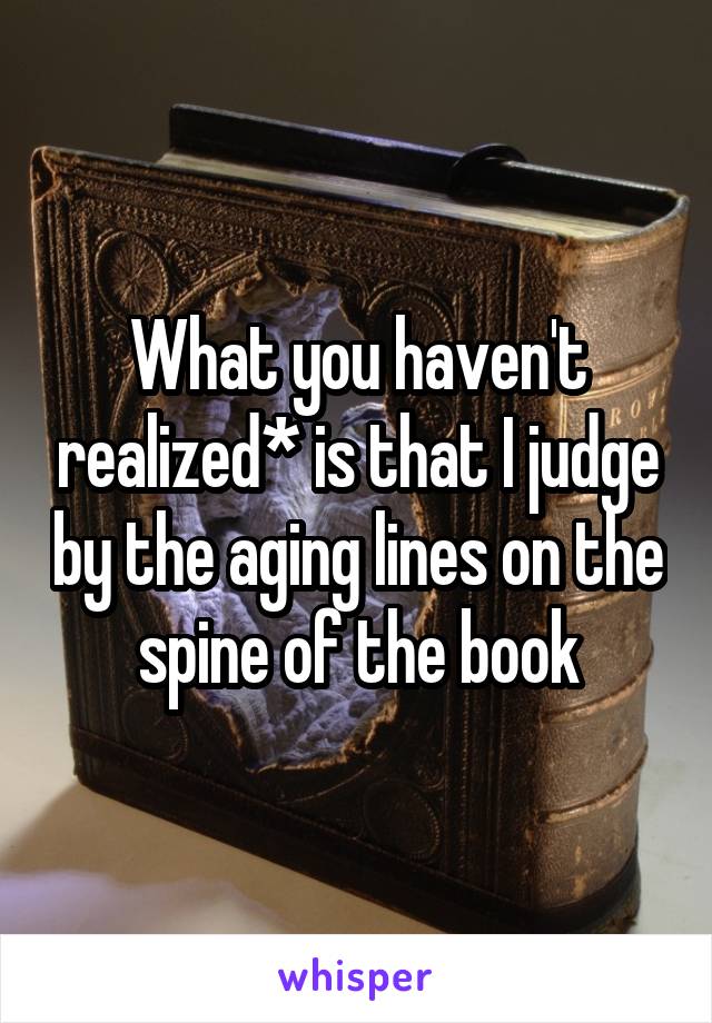 What you haven't realized* is that I judge by the aging lines on the spine of the book