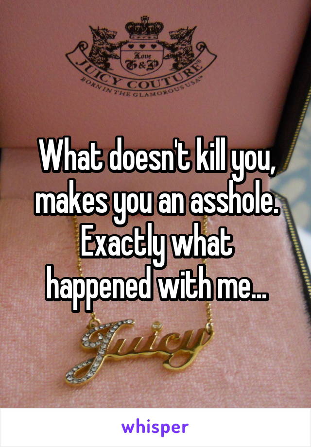 What doesn't kill you, makes you an asshole.
Exactly what happened with me...