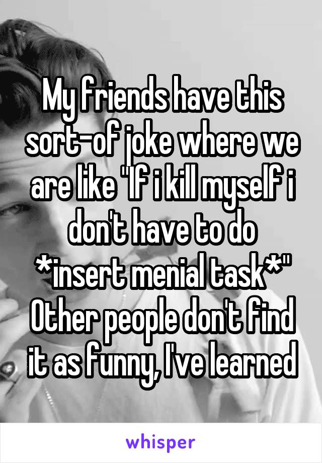 My friends have this sort-of joke where we are like "If i kill myself i don't have to do *insert menial task*"
Other people don't find it as funny, I've learned