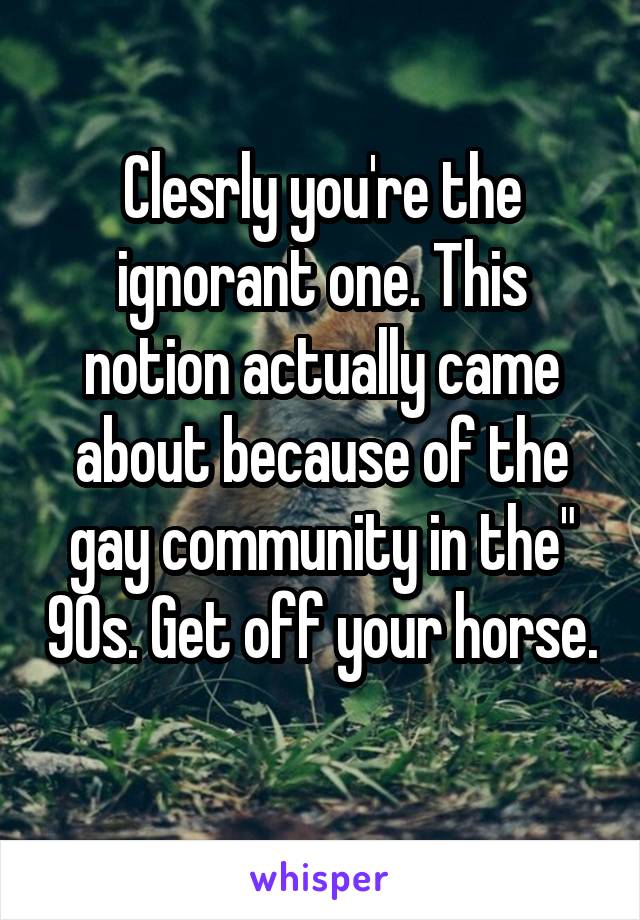 Clesrly you're the ignorant one. This notion actually came about because of the gay community in the" 90s. Get off your horse. 