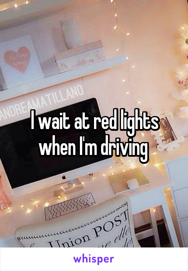 I wait at red lights when I'm driving 