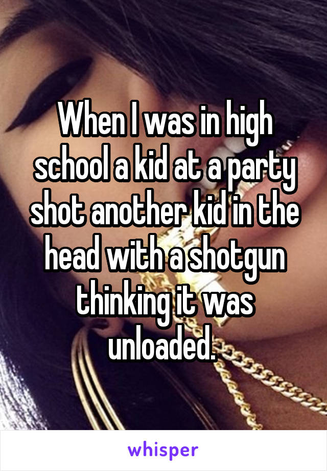 When I was in high school a kid at a party shot another kid in the head with a shotgun thinking it was unloaded. 