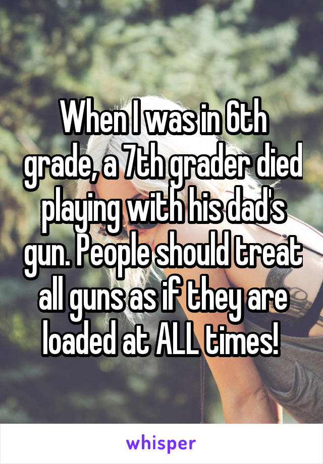 When I was in 6th grade, a 7th grader died playing with his dad's gun. People should treat all guns as if they are loaded at ALL times! 