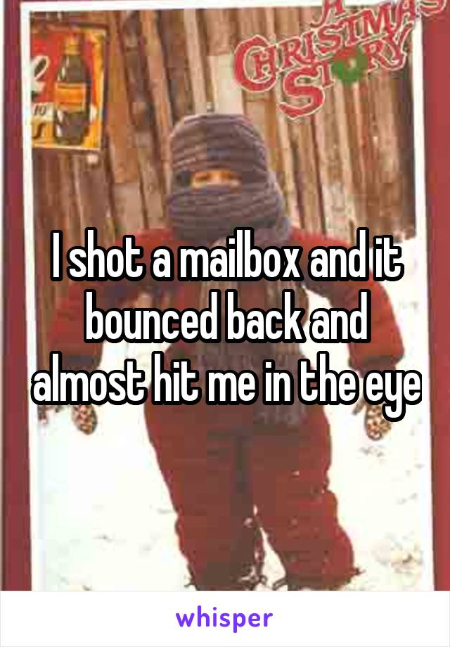 I shot a mailbox and it bounced back and almost hit me in the eye