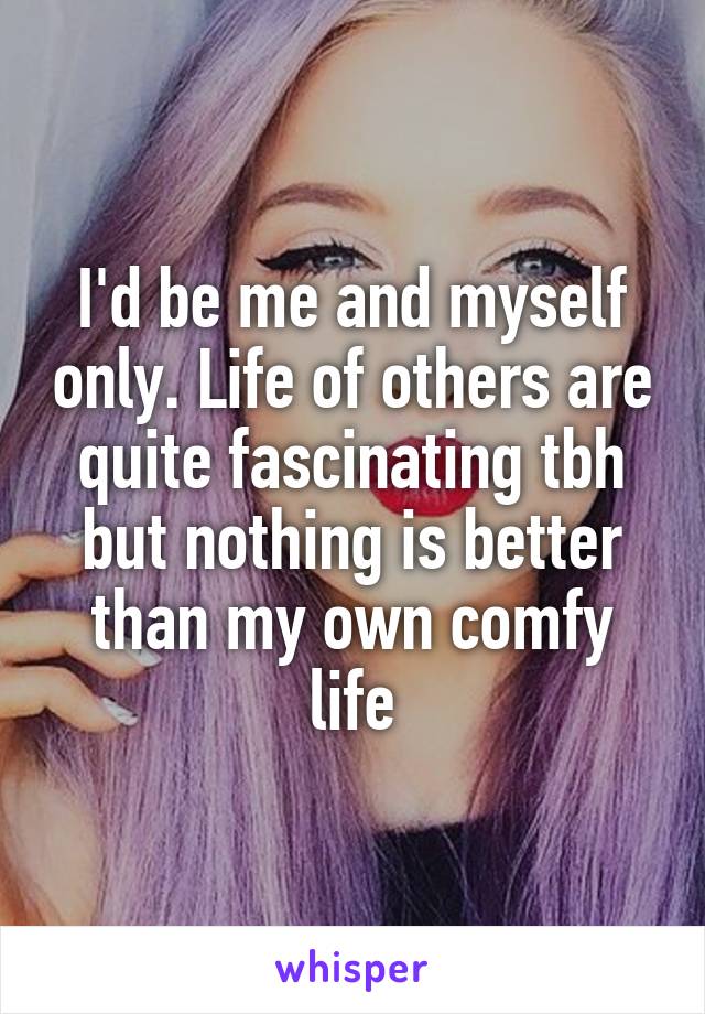 I'd be me and myself only. Life of others are quite fascinating tbh but nothing is better than my own comfy life