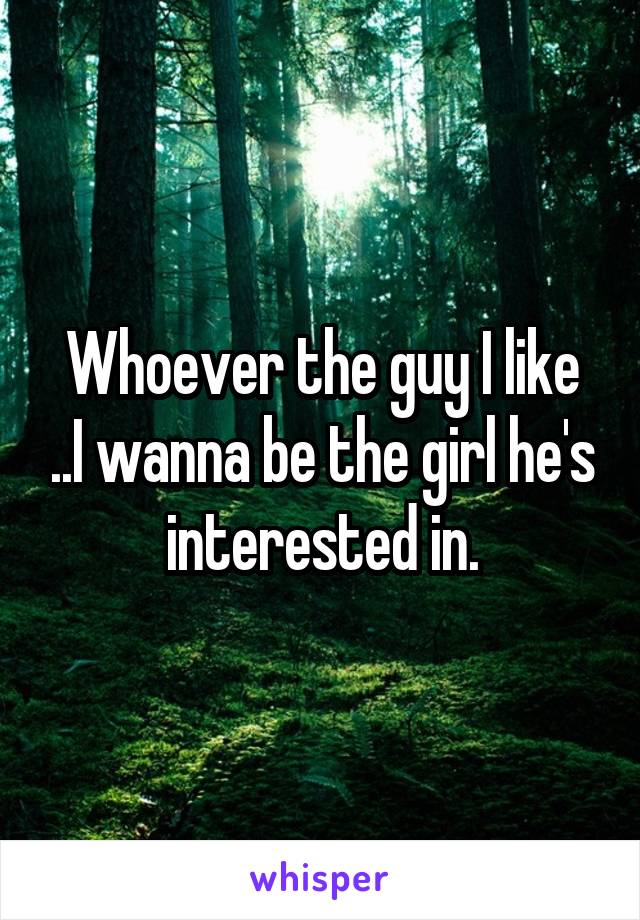 Whoever the guy I like ..I wanna be the girl he's interested in.