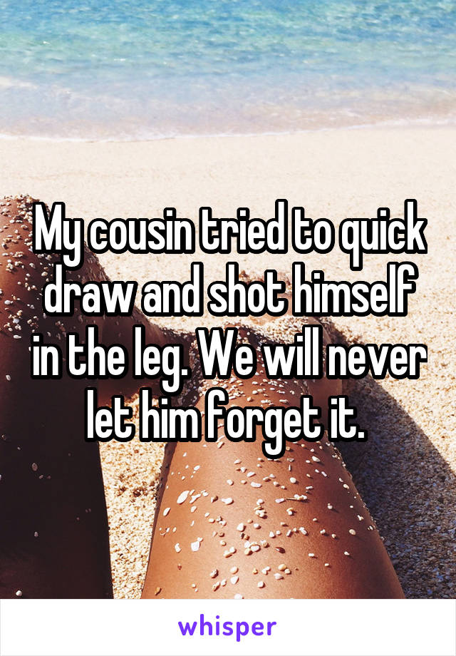 My cousin tried to quick draw and shot himself in the leg. We will never let him forget it. 