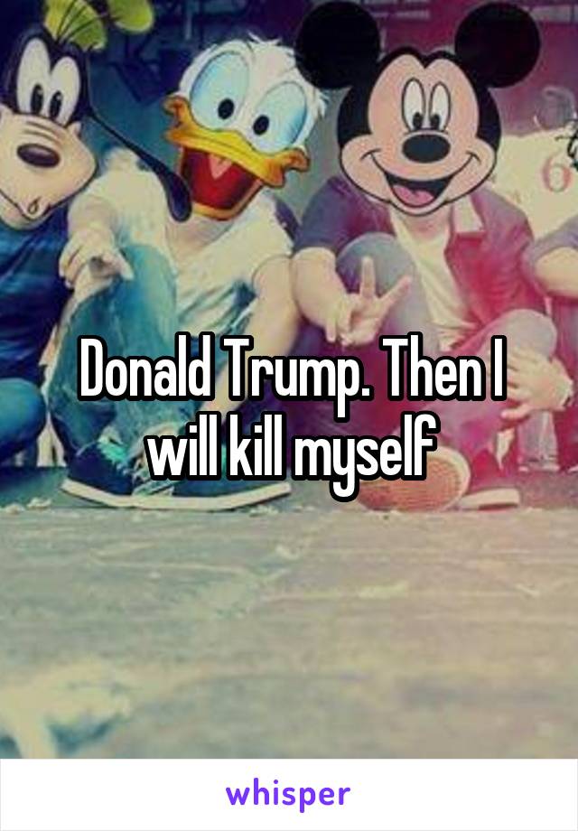 Donald Trump. Then I will kill myself