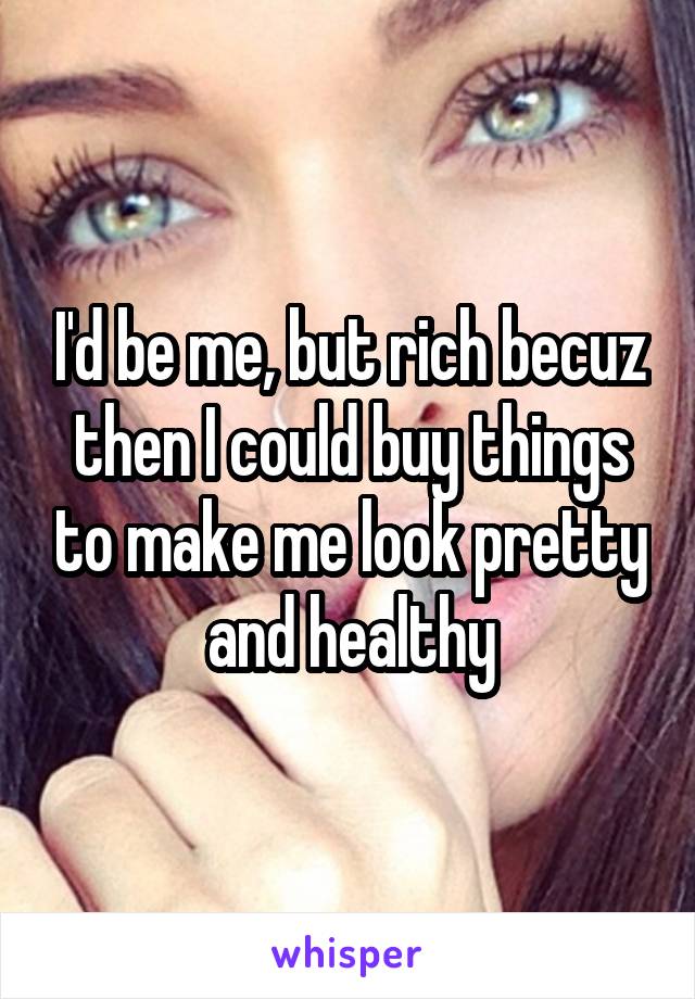 I'd be me, but rich becuz then I could buy things to make me look pretty and healthy