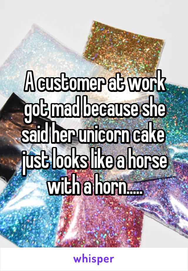 A customer at work got mad because she said her unicorn cake  just looks like a horse with a horn.....