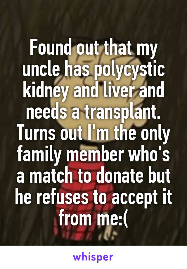 Found out that my uncle has polycystic kidney and liver and needs a transplant. Turns out I'm the only family member who's a match to donate but he refuses to accept it from me:(