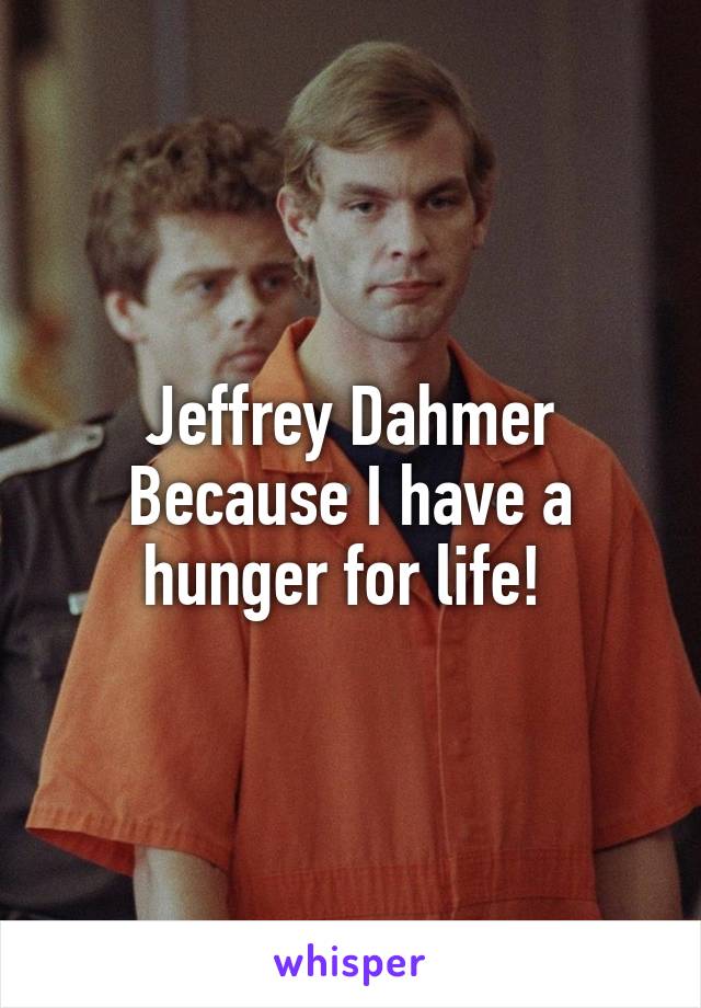 Jeffrey Dahmer
Because I have a hunger for life! 