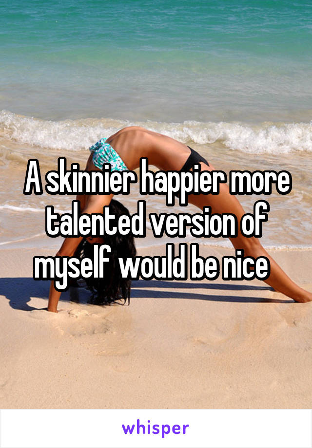 A skinnier happier more talented version of myself would be nice  