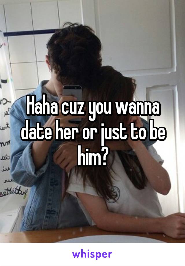 Haha cuz you wanna date her or just to be him?