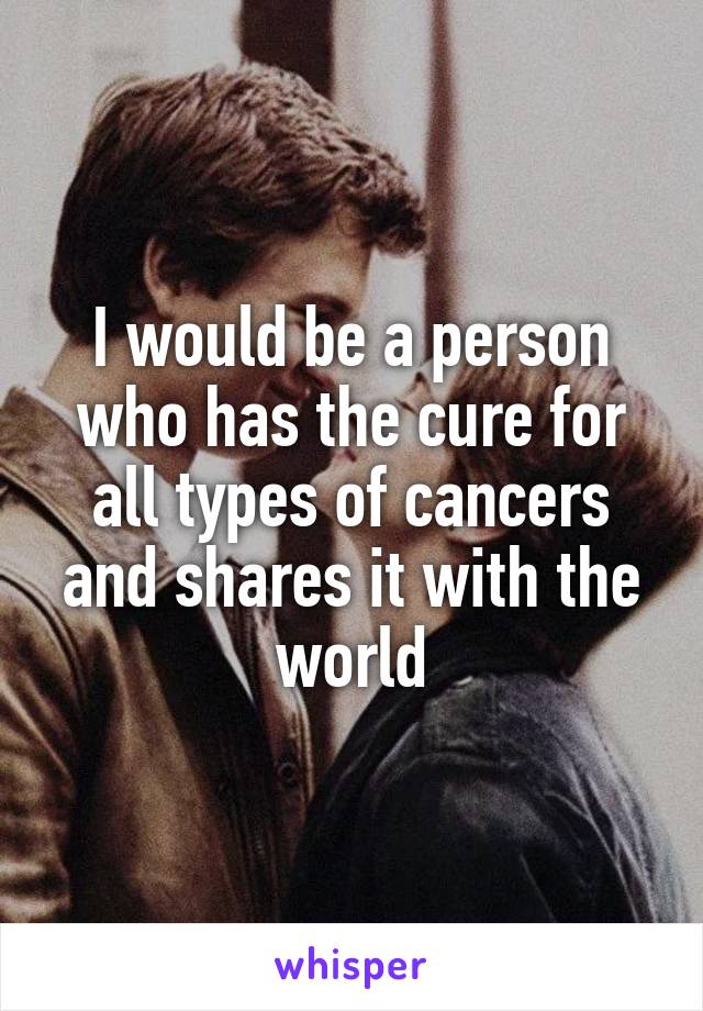 I would be a person who has the cure for all types of cancers and shares it with the world